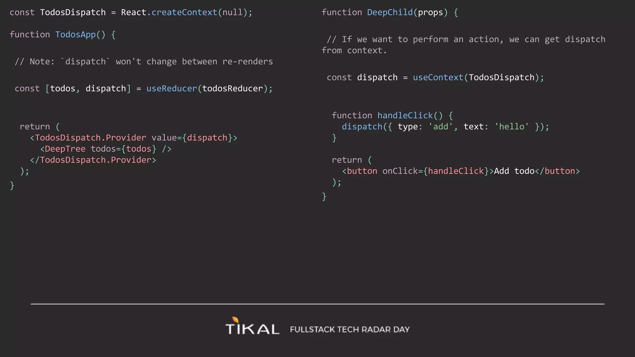const TodosDispatch = React.createContext(null);
function TodosApp() {
// Note: `dispatch` won't change between re-renders
const [todos, dispatch] = useReducer(todosReducer);
return (
<TodosDispatch.Provider value={dispatch}>
<DeepTree todos={todos} />
</TodosDispatch.Provider>
);
}
function DeepChild(props) {
// If we want to perform an action, we can get dispatch
from context.
const dispatch = useContext(TodosDispatch);
function handleClick() {
dispatch({ type: 'add', text: 'hello' });
}
return (
<button onClick={handleClick}>Add todo</button>
);
}
 