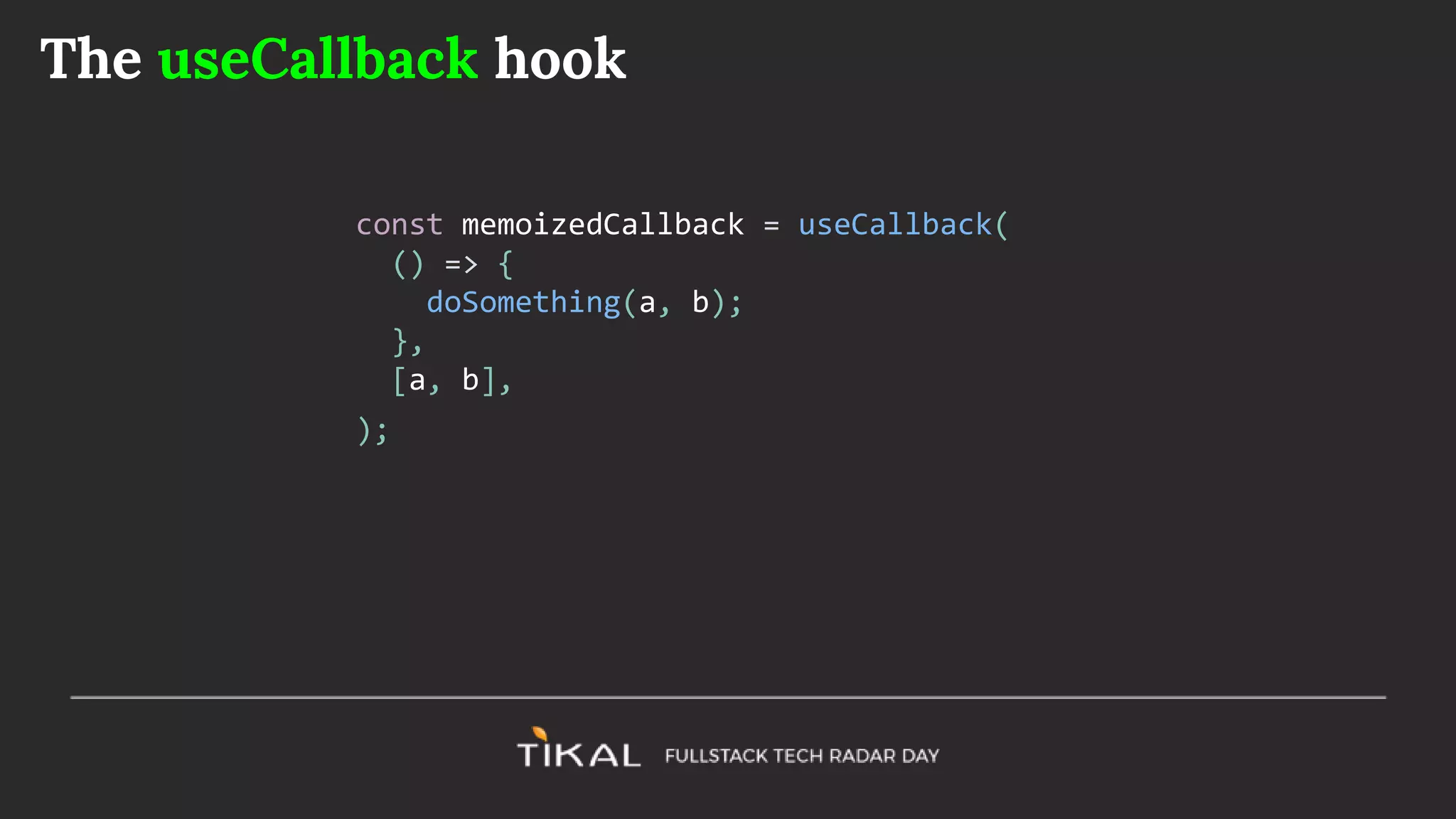 The useCallback hook
const memoizedCallback = useCallback(
() => {
doSomething(a, b);
},
[a, b],
);
 