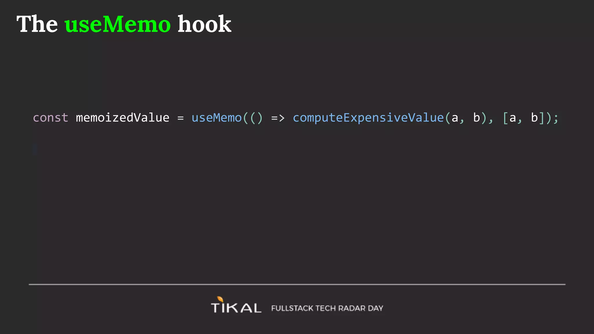 The useMemo hook
const memoizedValue = useMemo(() => computeExpensiveValue(a, b), [a, b]);
 