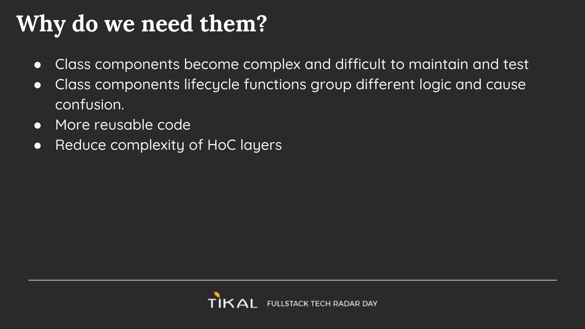 Why do we need them?
● Class components become complex and difficult to maintain and test
● Class components lifecycle functions group different logic and cause
confusion.
● More reusable code
● Reduce complexity of HoC layers
 