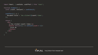 import React, { useState, useEffect } from 'react';
function Example() {
const [count, setCount] = useState(0);
useEffect(() => {
document.title = `You clicked ${count} times`;
});
return (
<div>
<p>You clicked {count} times</p>
<button onClick={() => setCount(count + 1)}>
Click me
</button>
</div>
);
}
 