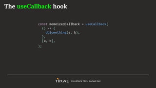 The useCallback hook
const memoizedCallback = useCallback(
() => {
doSomething(a, b);
},
[a, b],
);
 