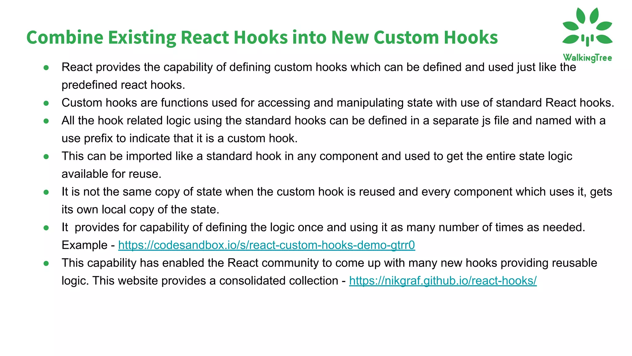 ● React provides the capability of defining custom hooks which can be defined and used just like the
predefined react hooks.
● Custom hooks are functions used for accessing and manipulating state with use of standard React hooks.
● All the hook related logic using the standard hooks can be defined in a separate js file and named with a
use prefix to indicate that it is a custom hook.
● This can be imported like a standard hook in any component and used to get the entire state logic
available for reuse.
● It is not the same copy of state when the custom hook is reused and every component which uses it, gets
its own local copy of the state.
● It provides for capability of defining the logic once and using it as many number of times as needed.
Example - https://codesandbox.io/s/react-custom-hooks-demo-gtrr0
● This capability has enabled the React community to come up with many new hooks providing reusable
logic. This website provides a consolidated collection - https://nikgraf.github.io/react-hooks/
Combine Existing React Hooks into New Custom Hooks
 