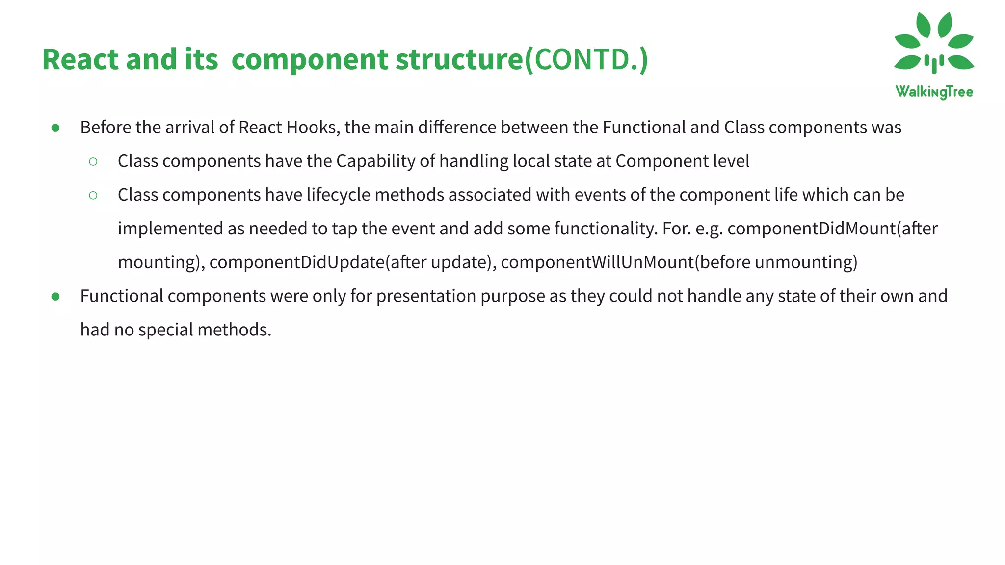 React and its component structure(CONTD.)
● Before the arrival of React Hooks, the main diﬀerence between the Functional and Class components was
○ Class components have the Capability of handling local state at Component level
○ Class components have lifecycle methods associated with events of the component life which can be
implemented as needed to tap the event and add some functionality. For. e.g. componentDidMount(after
mounting), componentDidUpdate(after update), componentWillUnMount(before unmounting)
● Functional components were only for presentation purpose as they could not handle any state of their own and
had no special methods.
 