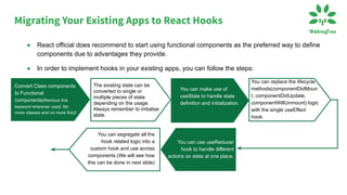● In order to implement hooks in your existing apps, you can follow the steps:
Convert Class components
to Functional
components(Remove this
keyword wherever used. No
more classes and no more this)!
The existing state can be
converted to single or
multiple pieces of state
depending on the usage.
Always remember to initialise
state.
You can make use of
useState to handle state
definition and initialization.
You can replace the lifecycle
methods(componentDidMoun
t, componentDidUpdate,
componentWillUnmount) logic
with the single useEffect
hook.
You can use useReducer
hook to handle different
actions on state at one place.
You can segregate all the
hook related logic into a
custom hook and use across
components.(We will see how
this can be done in next slide)
● React official does recommend to start using functional components as the preferred way to define
components due to advantages they provide.
Migrating Your Existing Apps to React Hooks
 