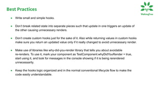 ● Write small and simple hooks.
● Don’t break related state into separate pieces such that update in one triggers an update of
the other causing unnecessary renders.
● Don’t create custom hooks just for the sake of it. Also while returning values in custom hooks
make sure you return an updated value only if it really changed to avoid unnecessary render.
● Make use of libraries like why-did-you-render library that tells you about avoidable
re-renders. To use it, mark your component as TestComponent.whyDidYouRender = true,
start using it, and look for messages in the console showing if it is being rerendered
unnecessarily.
● Keep the hooks logic organized and in the normal conventional lifecycle flow to make the
code easily understandable.
Best Practices
 
