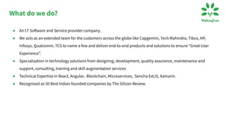 What do we do?
● An I.T Software and Service provider company.
● We acts as an extended team for the customers across the globe like Capgemini, Tech Mahindra, Tibco, HP,
Infosys, Qualcomm, TCS to name a few and deliver end-to-end products and solutions to ensure “Great User
Experience”.
● Specialization in technology solutions from designing, development, quality assurance, maintenance and
support, consulting, training and skill augmentation services
● Technical Expertise in React, Angular, Blockchain, Microservices, Sencha ExtJS, Xamarin.
● Recognised as 50 Best Indian founded companies by The Silicon Review.
 