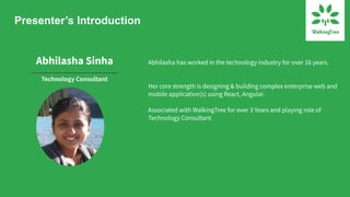 Presenter’s Introduction
Abhilasha Sinha
Technology Consultant
Abhilasha has worked in the technology industry for over 16 years.
Her core strength is designing & building complex enterprise web and
mobile application(s) using React, Angular.
Associated with WalkingTree for over 3 Years and playing role of
Technology Consultant
 