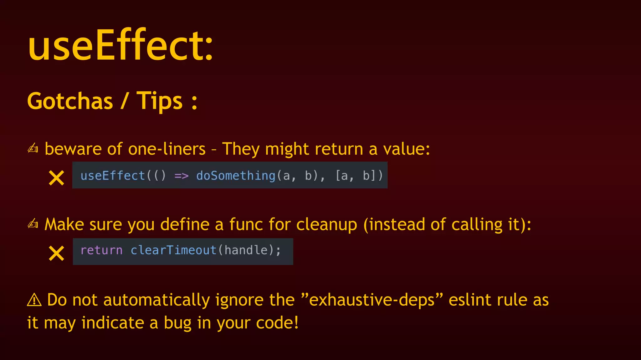 useEffect:
Gotchas / Tips :
✍ beware of one-liners – They might return a value:
❌
✍ Make sure you define a func for cleanup (instead of calling it):
❌
⚠️ Do not automatically ignore the ”exhaustive-deps” eslint rule as
it may indicate a bug in your code!
 