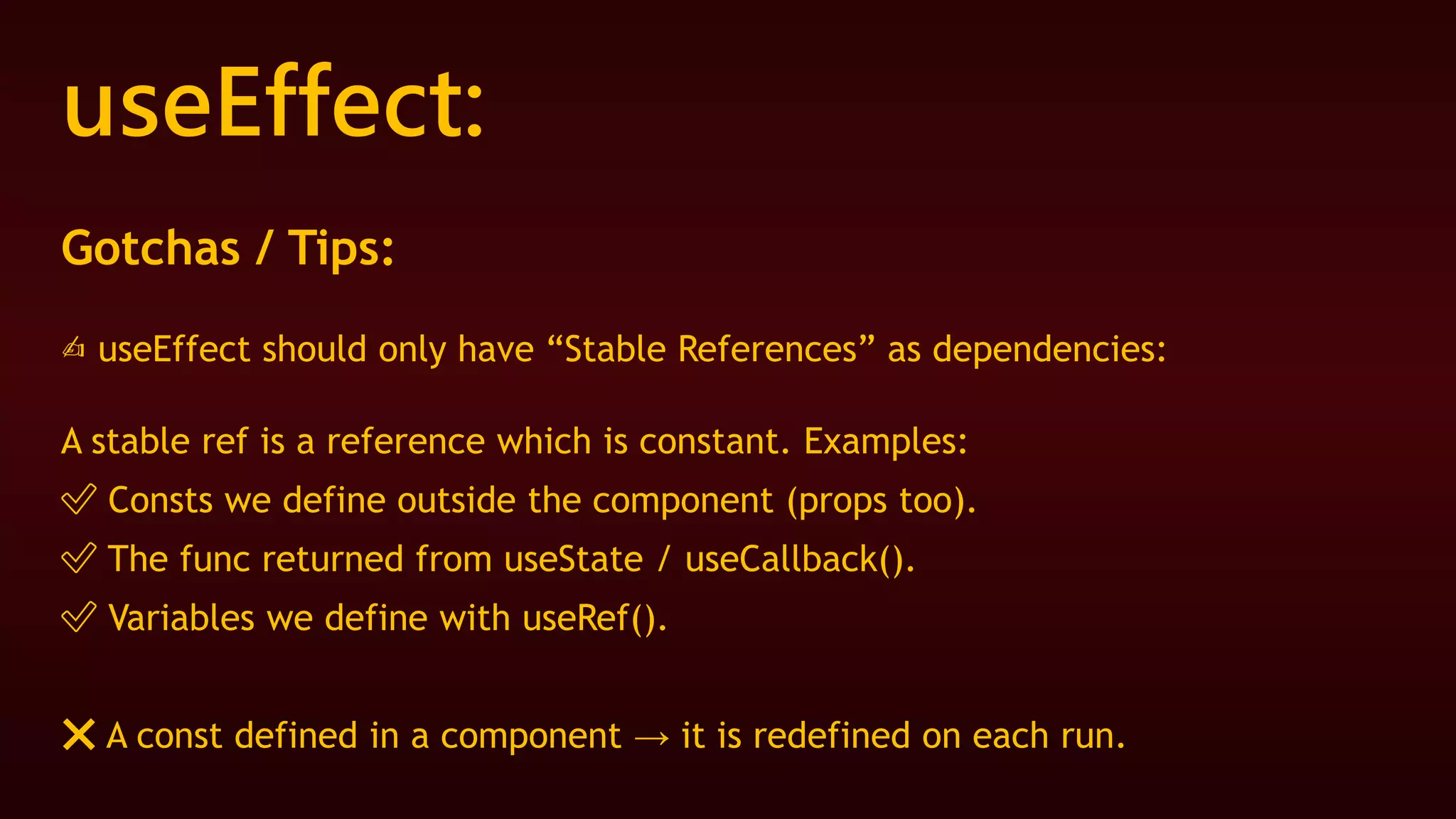 useEffect:
Gotchas / Tips:
✍ useEffect should only have “Stable References” as dependencies:
A stable ref is a reference which is constant. Examples:
✅ Consts we define outside the component (props too).
✅ The func returned from useState / useCallback().
✅ Variables we define with useRef().
❌ A const defined in a component → it is redefined on each run.
 