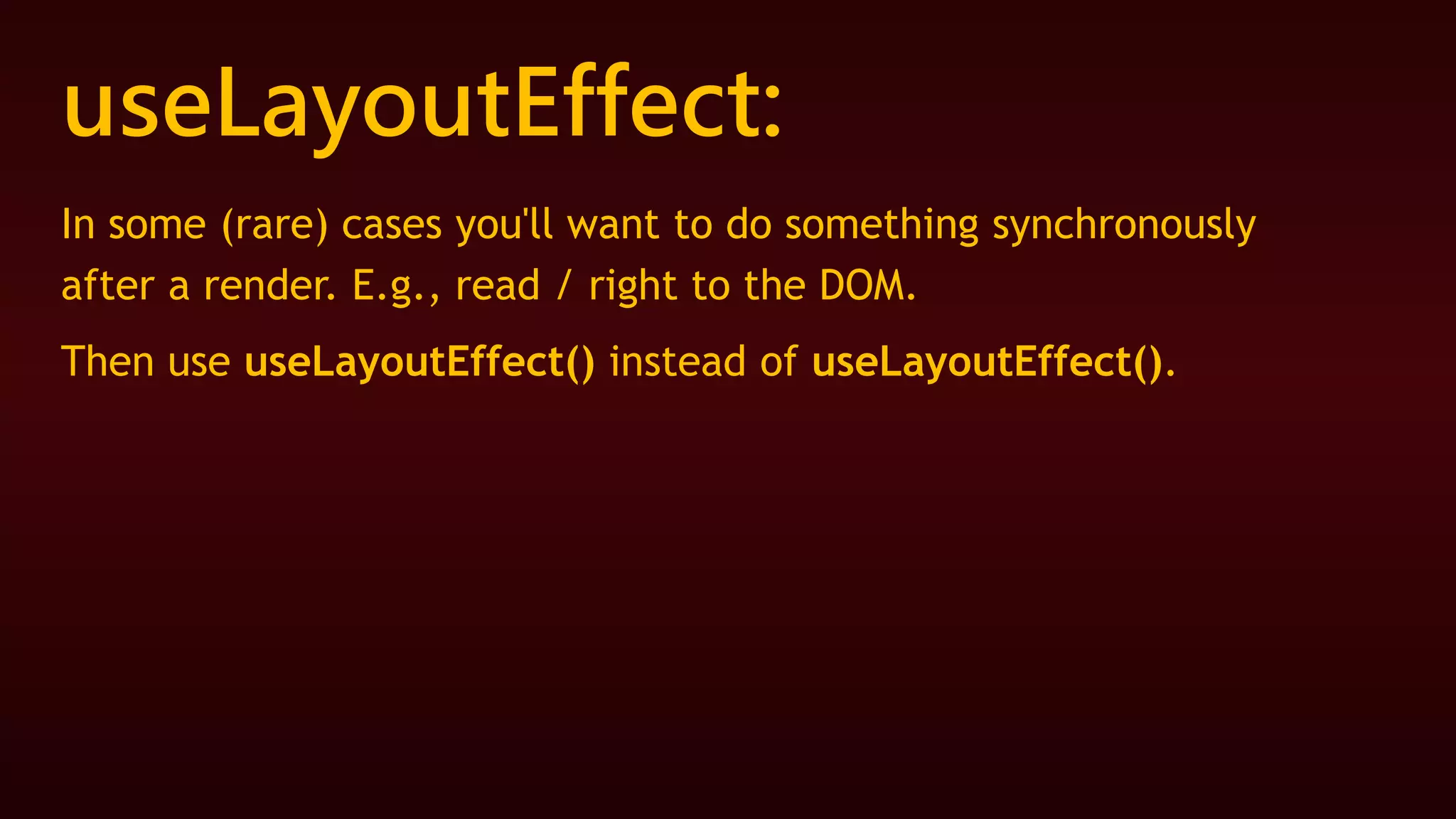 useLayoutEffect:
In some (rare) cases you'll want to do something synchronously
after a render. E.g., read / right to the DOM.
Then use useLayoutEffect() instead of useLayoutEffect().
 