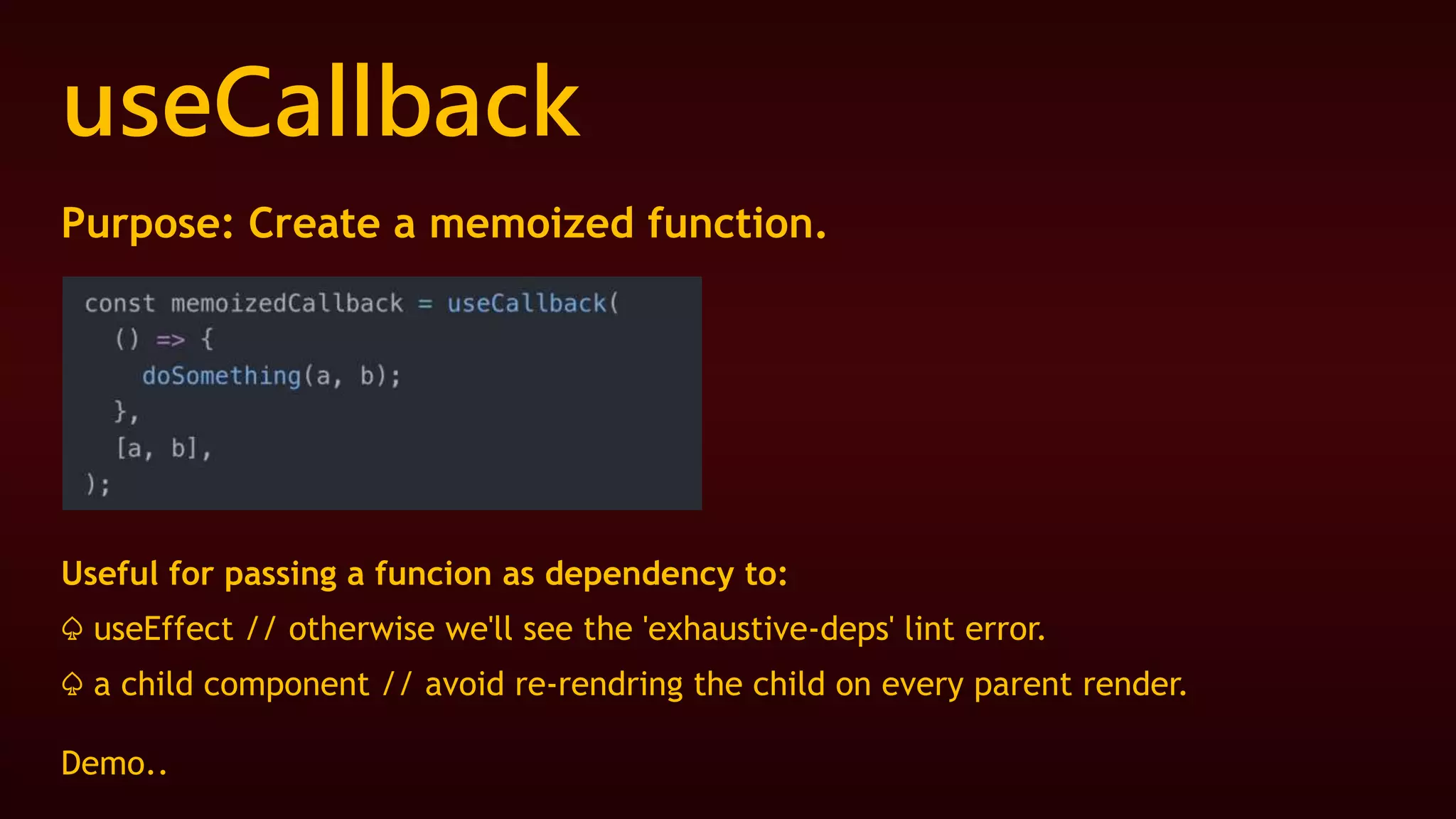 useCallback
Purpose: Create a memoized function.
Useful for passing a funcion as dependency to:
♤ useEffect // otherwise we'll see the 'exhaustive-deps' lint error.
♤ a child component // avoid re-rendring the child on every parent render.
Demo..
 