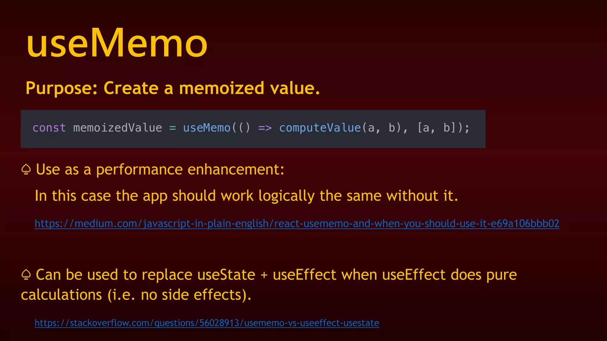 useMemo
Purpose: Create a memoized value.
♤ Use as a performance enhancement:
In this case the app should work logically the same without it.
https://medium.com/javascript-in-plain-english/react-usememo-and-when-you-should-use-it-e69a106bbb02
♤ Can be used to replace useState + useEffect when useEffect does pure
calculations (i.e. no side effects).
https://stackoverflow.com/questions/56028913/usememo-vs-useeffect-usestate
 