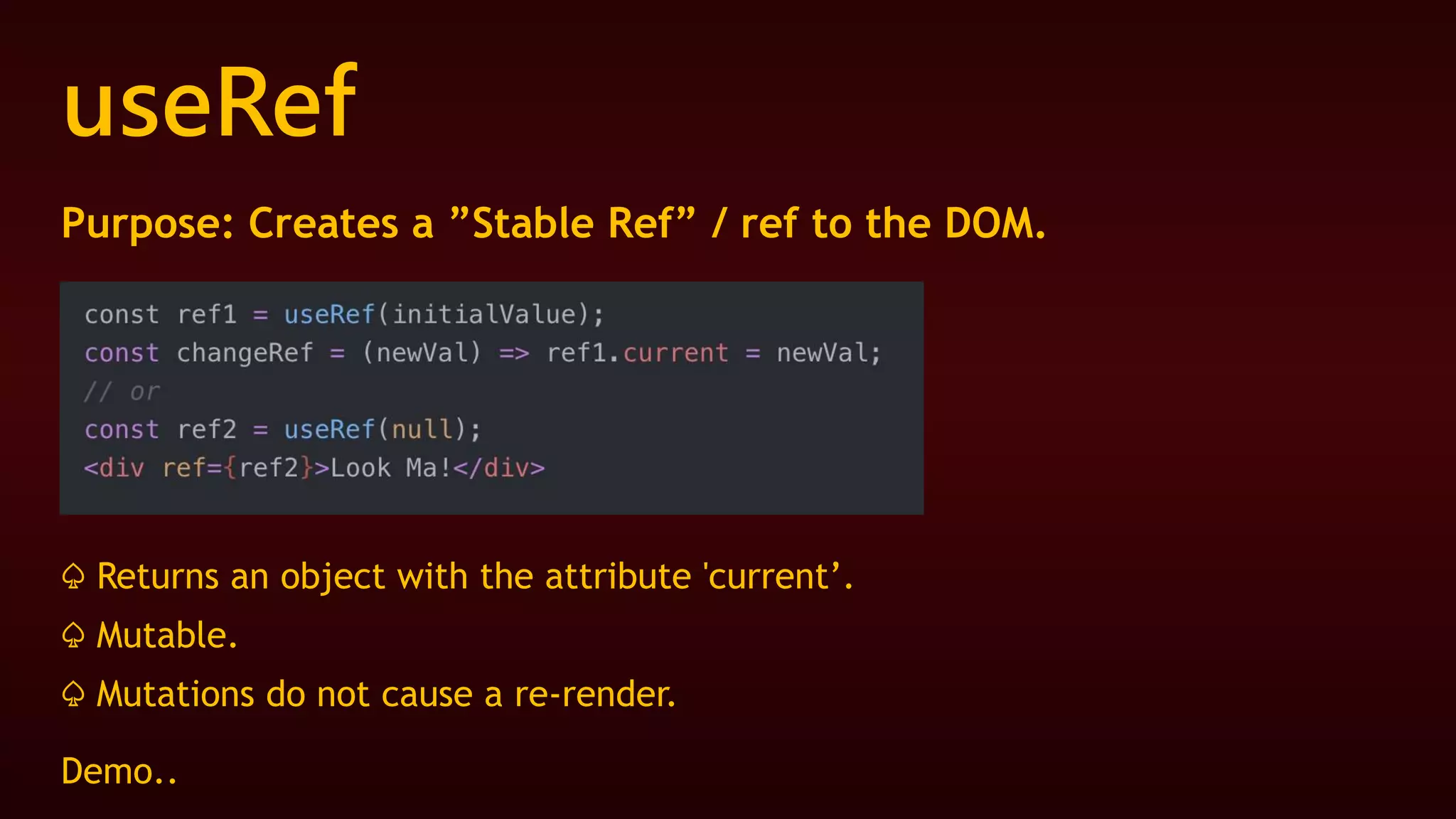 useRef
Purpose: Creates a ”Stable Ref” / ref to the DOM.
♤ Returns an object with the attribute 'current’.
♤ Mutable.
♤ Mutations do not cause a re-render.
Demo..
 