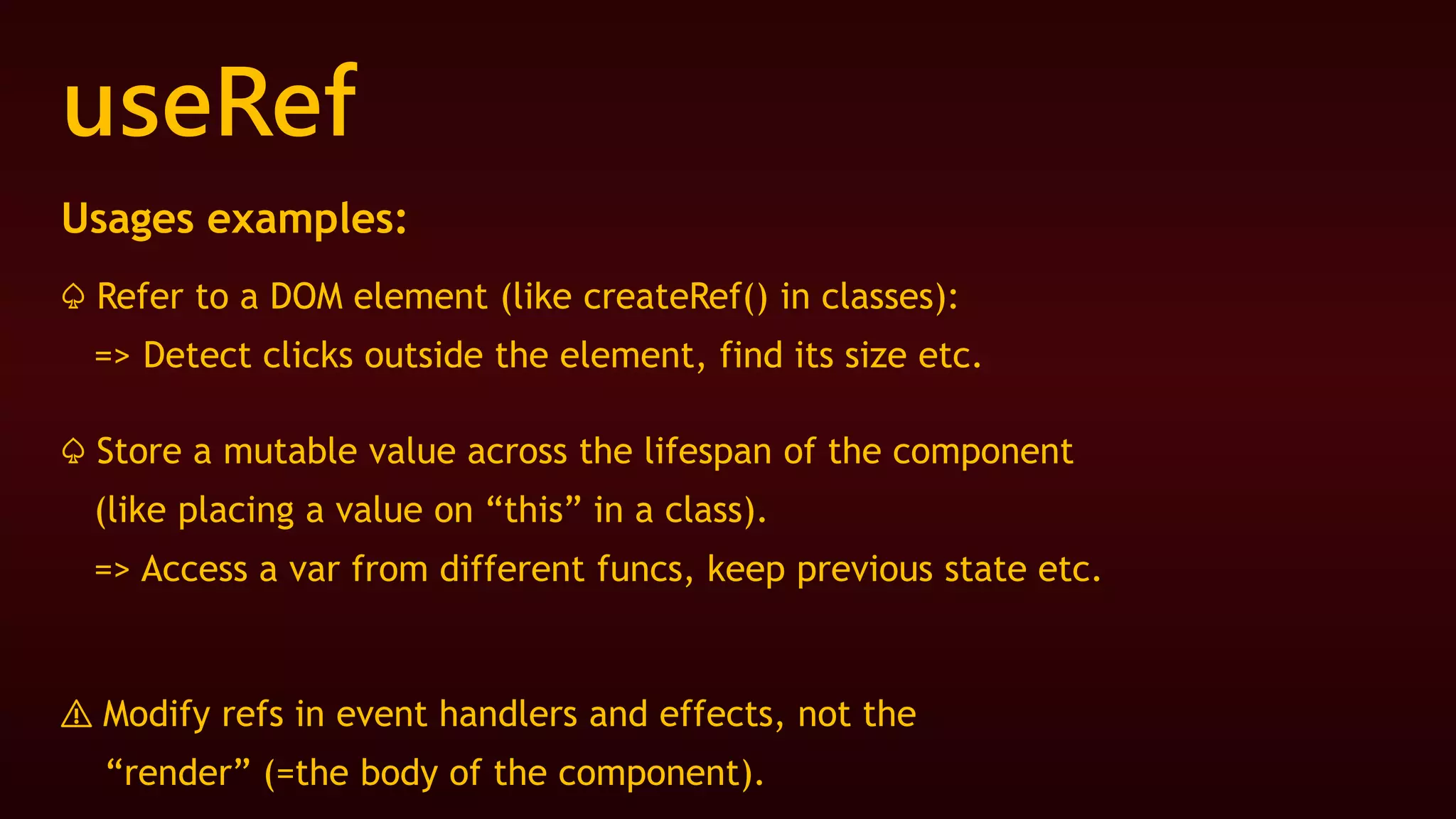 useRef
Usages examples:
♤ Refer to a DOM element (like createRef() in classes):
=> Detect clicks outside the element, find its size etc.
♤ Store a mutable value across the lifespan of the component
(like placing a value on “this” in a class).
=> Access a var from different funcs, keep previous state etc.
⚠️ Modify refs in event handlers and effects, not the
“render” (=the body of the component).
 