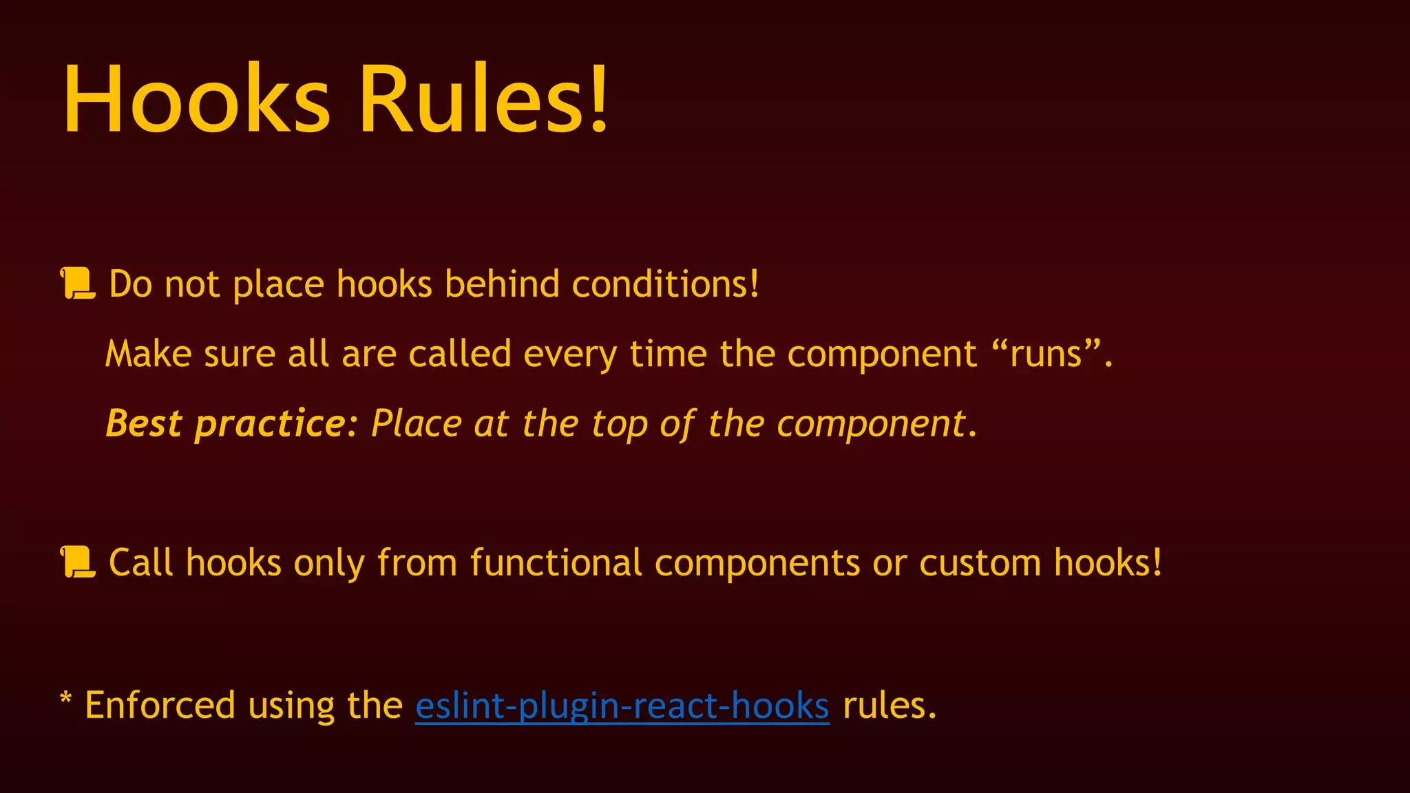 Hooks Rules!
📜 Do not place hooks behind conditions!
Make sure all are called every time the component “runs”.
Best practice: Place at the top of the component.
📜 Call hooks only from functional components or custom hooks!
* Enforced using the eslint-plugin-react-hooks rules.
 