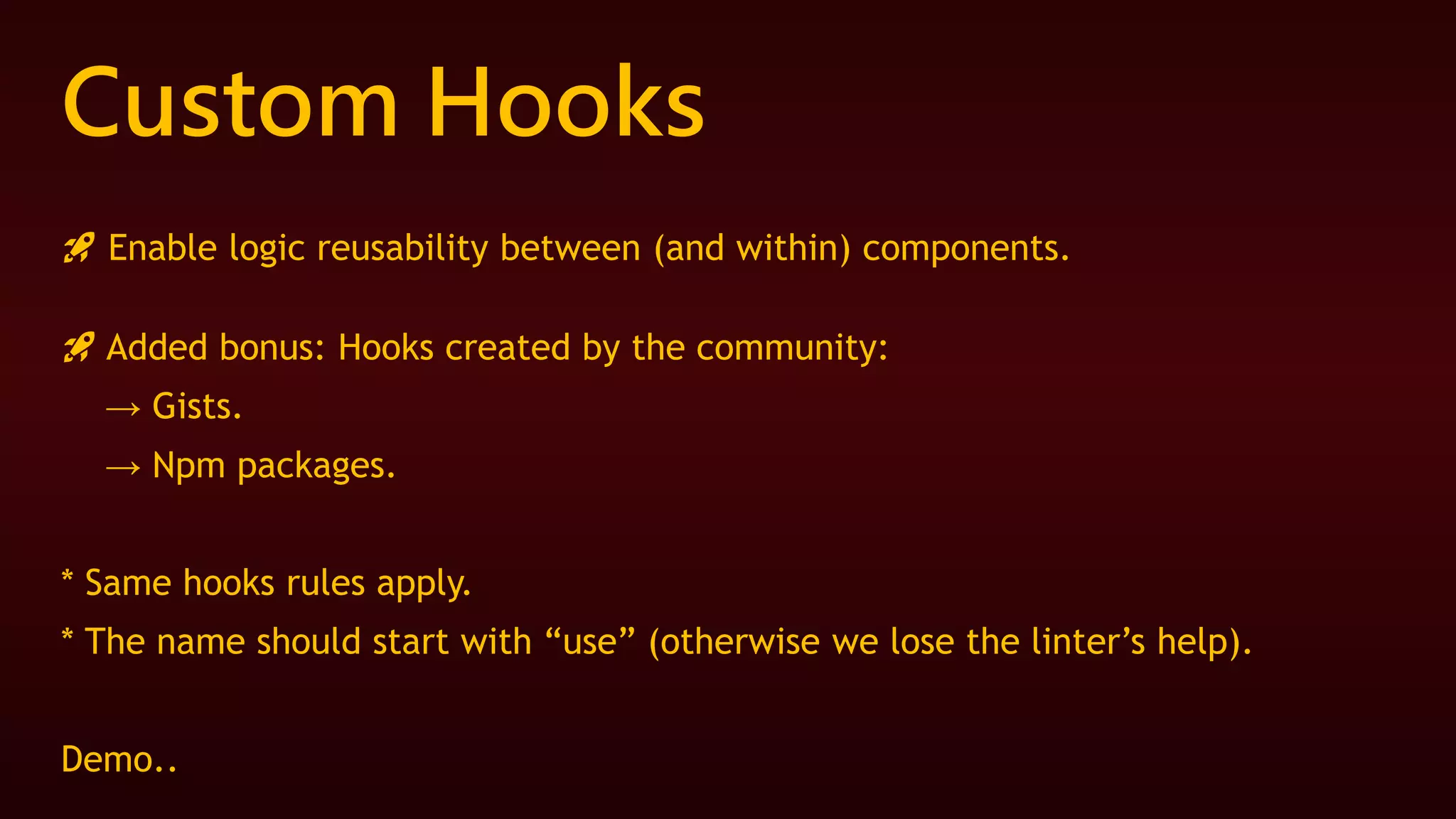 Custom Hooks
🚀 Enable logic reusability between (and within) components.
🚀 Added bonus: Hooks created by the community:
→ Gists.
→ Npm packages.
* Same hooks rules apply.
* The name should start with “use” (otherwise we lose the linter’s help).
Demo..
 