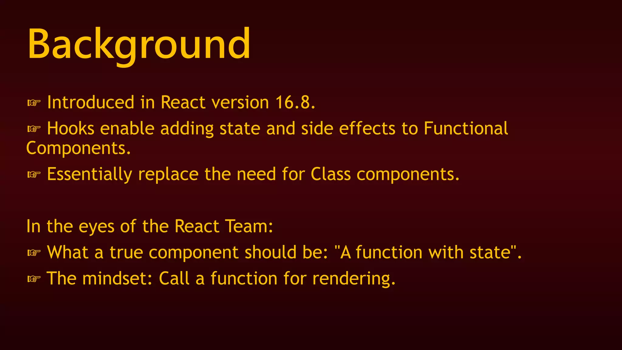 Background
☞ Introduced in React version 16.8.
☞ Hooks enable adding state and side effects to Functional
Components.
☞ Essentially replace the need for Class components.
In the eyes of the React Team:
☞ What a true component should be: "A function with state".
☞ The mindset: Call a function for rendering.
 