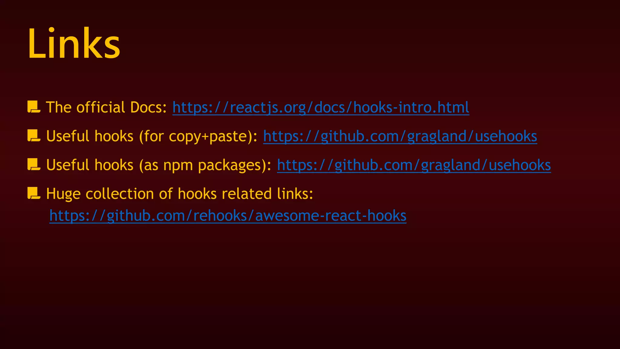 Links
📃 The official Docs: https://reactjs.org/docs/hooks-intro.html
📃 Useful hooks (for copy+paste): https://github.com/gragland/usehooks
📃 Useful hooks (as npm packages): https://github.com/gragland/usehooks
📃 Huge collection of hooks related links:
https://github.com/rehooks/awesome-react-hooks
 