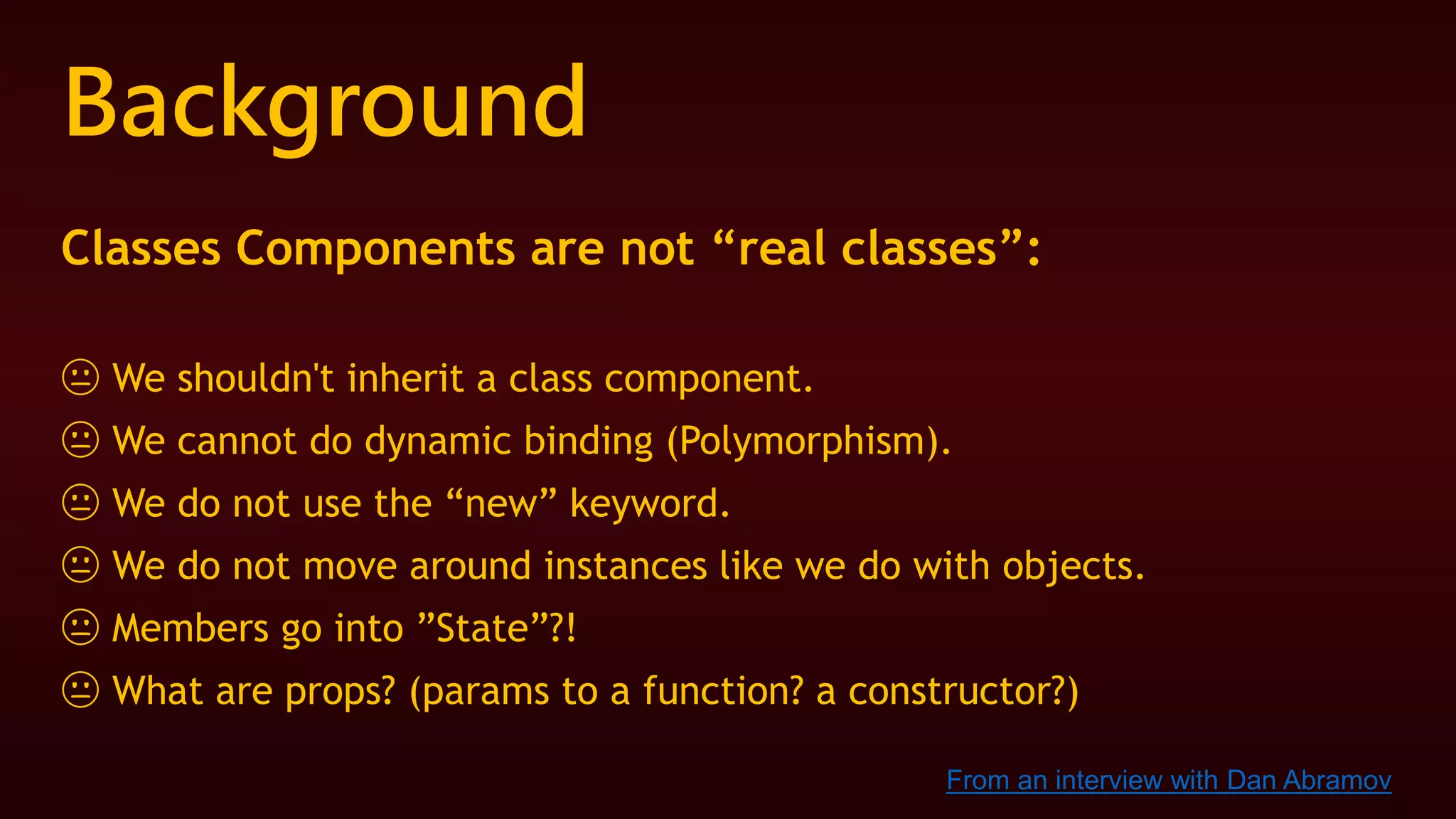 Background
Classes Components are not “real classes”:
😐 We shouldn't inherit a class component.
😐 We cannot do dynamic binding (Polymorphism).
😐 We do not use the “new” keyword.
😐 We do not move around instances like we do with objects.
😐 Members go into ”State”?!
😐 What are props? (params to a function? a constructor?)
From an interview with Dan Abramov
 