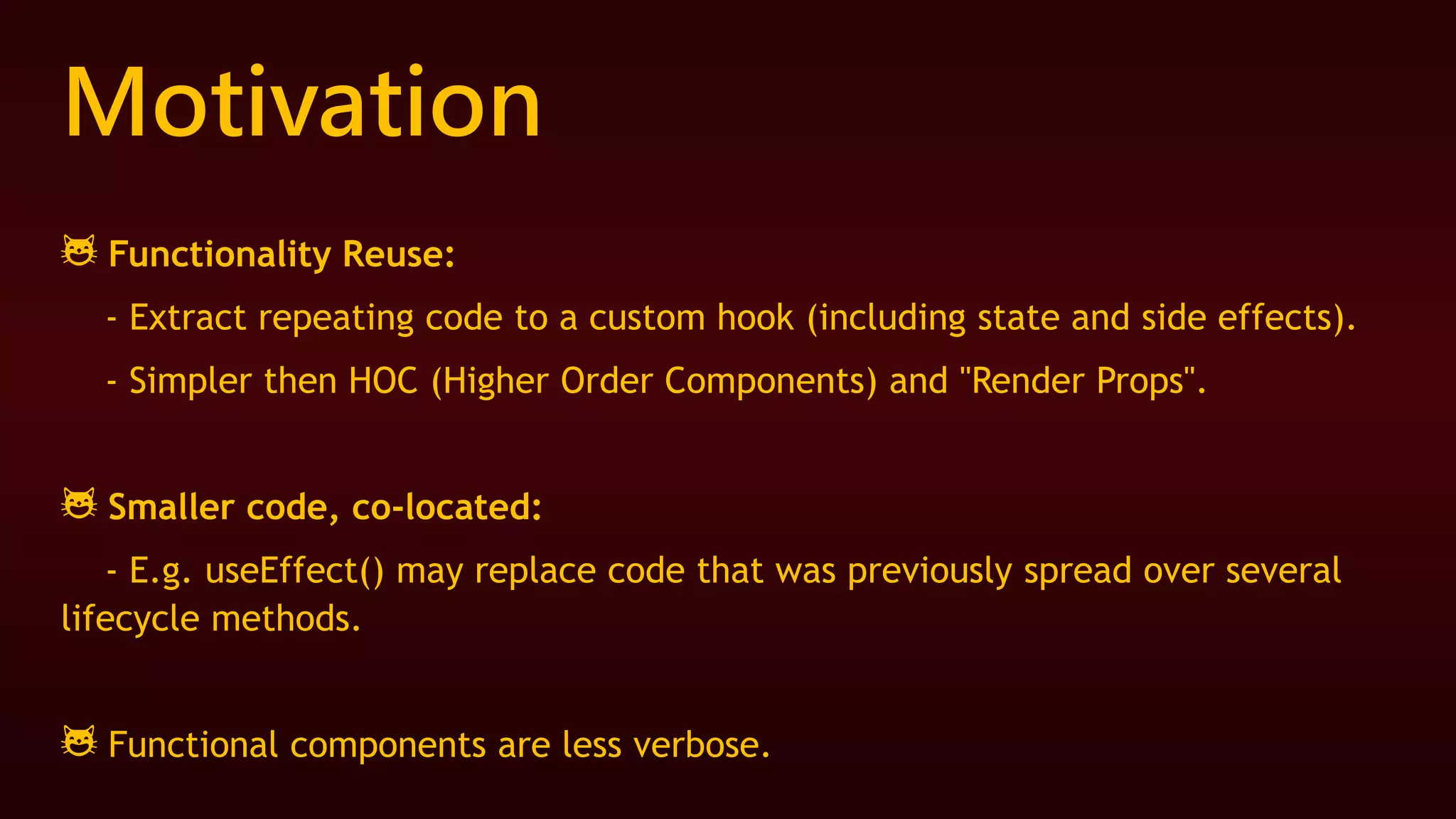 Motivation
😺 Functionality Reuse:
- Extract repeating code to a custom hook (including state and side effects).
- Simpler then HOC (Higher Order Components) and "Render Props".
😺 Smaller code, co-located:
- E.g. useEffect() may replace code that was previously spread over several
lifecycle methods.
😺 Functional components are less verbose.
 