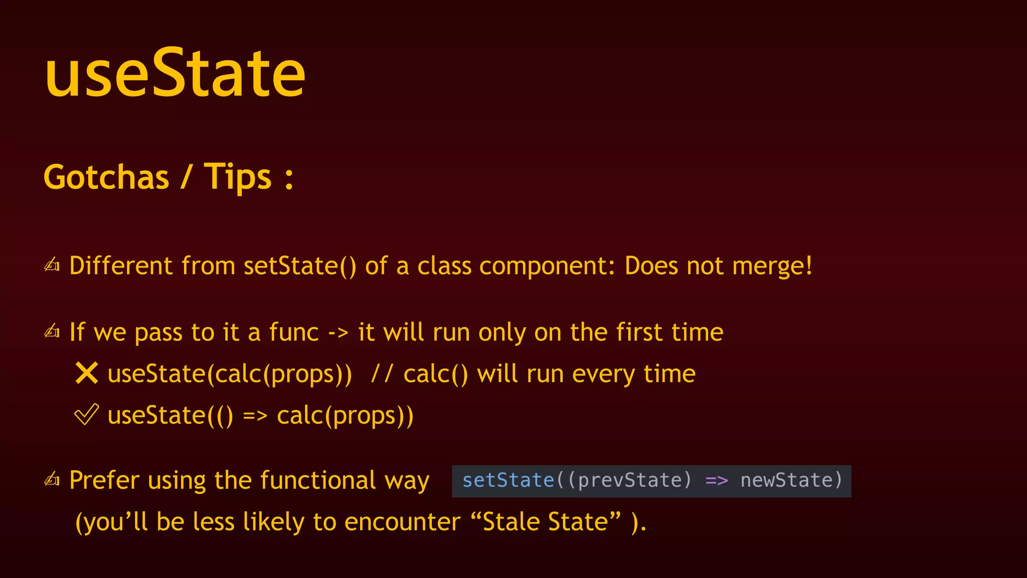 useState
Gotchas / Tips :
✍ Different from setState() of a class component: Does not merge!
✍ If we pass to it a func -> it will run only on the first time
❌ useState(calc(props)) // calc() will run every time
✅ useState(() => calc(props))
✍ Prefer using the functional way
(you’ll be less likely to encounter “Stale State” ).
 