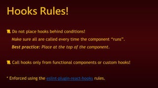Hooks Rules!
📜 Do not place hooks behind conditions!
Make sure all are called every time the component “runs”.
Best practice: Place at the top of the component.
📜 Call hooks only from functional components or custom hooks!
* Enforced using the eslint-plugin-react-hooks rules.
 