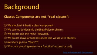 Background
Classes Components are not “real classes”:
😐 We shouldn't inherit a class component.
😐 We cannot do dynamic binding (Polymorphism).
😐 We do not use the “new” keyword.
😐 We do not move around instances like we do with objects.
😐 Members go into ”State”?!
😐 What are props? (params to a function? a constructor?)
From an interview with Dan Abramov
 