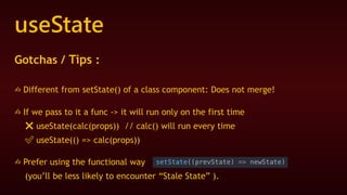 useState
Gotchas / Tips :
✍ Different from setState() of a class component: Does not merge!
✍ If we pass to it a func -> it will run only on the first time
❌ useState(calc(props)) // calc() will run every time
✅ useState(() => calc(props))
✍ Prefer using the functional way
(you’ll be less likely to encounter “Stale State” ).
 