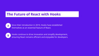 A
B
The Future of React with Hooks
Since their introduction in 2019, Hooks have established
themselves as an essential feature of React.
Hooks continue to drive innovation and simplify development,
ensuring React remains efficient and enjoyable for developers.
 
