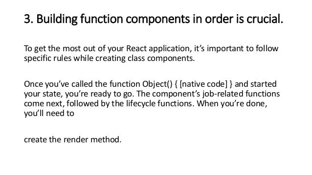3. Building function components in order is crucial.
To get the most out of your React application, it’s important to follow
specific rules while creating class components.
Once you’ve called the function Object() { [native code] } and started
your state, you’re ready to go. The component’s job-related functions
come next, followed by the lifecycle functions. When you’re done,
you’ll need to
create the render method.
 