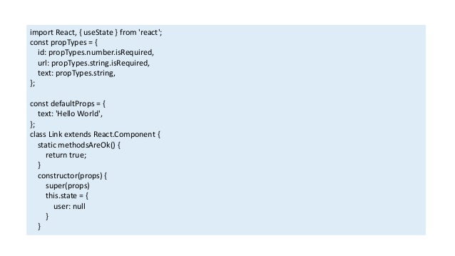 import React, { useState } from 'react';
const propTypes = {
id: propTypes.number.isRequired,
url: propTypes.string.isRequired,
text: propTypes.string,
};
const defaultProps = {
text: 'Hello World',
};
class Link extends React.Component {
static methodsAreOk() {
return true;
}
constructor(props) {
super(props)
this.state = {
user: null
}
}
 