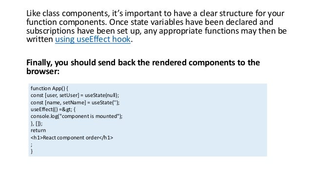 Like class components, it’s important to have a clear structure for your
function components. Once state variables have been declared and
subscriptions have been set up, any appropriate functions may then be
written using useEffect hook.
Finally, you should send back the rendered components to the
browser:
function App() {
const [user, setUser] = useState(null);
const [name, setName] = useState('');
useEffect(() => {
console.log("component is mounted");
}, []);
return
<h1>React component order</h1>
;
}
 