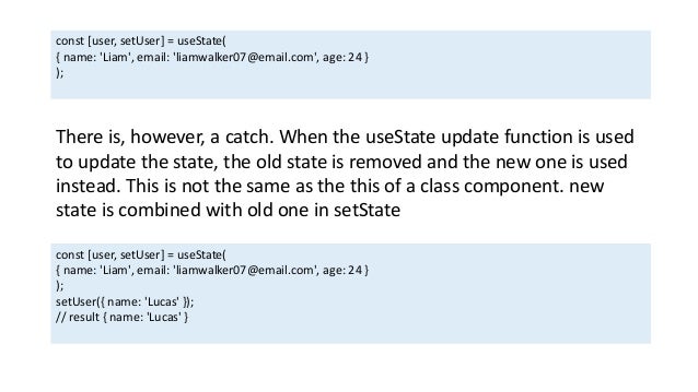 const [user, setUser] = useState(
{ name: 'Liam', email: 'liamwalker07@email.com', age: 24 }
);
There is, however, a catch. When the useState update function is used
to update the state, the old state is removed and the new one is used
instead. This is not the same as the this of a class component. new
state is combined with old one in setState
const [user, setUser] = useState(
{ name: 'Liam', email: 'liamwalker07@email.com', age: 24 }
);
setUser({ name: 'Lucas' });
// result { name: 'Lucas' }
 