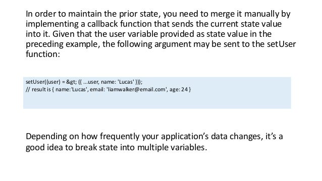 In order to maintain the prior state, you need to merge it manually by
implementing a callback function that sends the current state value
into it. Given that the user variable provided as state value in the
preceding example, the following argument may be sent to the setUser
function:
setUser((user) = > ({ ...user, name: 'Lucas' }));
// result is { name:'Lucas', email: 'liamwalker@email.com', age: 24 }
Depending on how frequently your application’s data changes, it’s a
good idea to break state into multiple variables.
 