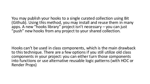 You may publish your hooks to a single curated collection using Bit
(Github). Using this method, you may install and reuse them in many
apps. A new “hooks library” project isn’t necessary – you can just
“push” new hooks from any project to your shared collection.
Hooks can’t be used in class components, which is the main drawback
to this technique. There are a few options if you still utilize old class
components in your project: you can either turn those components
into functions or use alternative reusable logic patterns (with HOC or
Render Props)
 