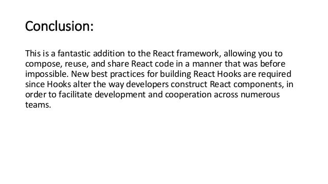 Conclusion:
This is a fantastic addition to the React framework, allowing you to
compose, reuse, and share React code in a manner that was before
impossible. New best practices for building React Hooks are required
since Hooks alter the way developers construct React components, in
order to facilitate development and cooperation across numerous
teams.
 