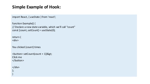 Simple Example of Hook:
import React, { useState } from 'react';
function Example() {
// Declare a new state variable, which we'll call "count"
const [count, setCount] = useState(0);
return (
<div>
You clicked {count} times
<button> setCount(count + 1)}>
Click me
</button>
</div>
);
}
 