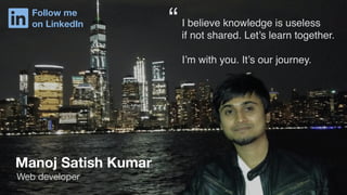 Manoj Satish Kumar
Web developer
I believe knowledge is useless
if not shared. Let’s learn together.
I’m with you. It’s our journey.
“Follow me
on LinkedIn
 