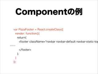 Componentの例
var PizzaFooter = React.createClass({
render: function(){
return(
<footer className="navbar navbar-default navbar-static-top
……
</footer>
);
}
});
 
