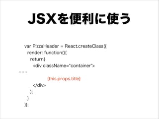 JSXを便利に使う
var PizzaHeader = React.createClass({
render: function(){
return(
<div className= container">
……
{this.props.title}
</div>
);
}
});
 