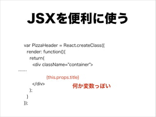 JSXを便利に使う
var PizzaHeader = React.createClass({
render: function(){
return(
<div className="container">
……
{this.props.title}
</div>
);
}
});
何か変数っぽい
 