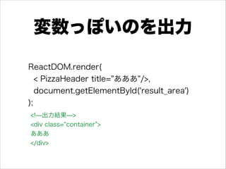 変数っぽいのを出力
ReactDOM.render(
< PizzaHeader title="あああ"/>,
document.getElementById('result_area')
);
<!̶出力結果̶> 
<div class= container >
あああ
</div>
 