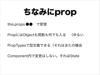 ちなみにprop
this.props.●● で管理
 
PropにはObjectも関数も何でも入る （ゆるい 
PropTypesで型定義できる（それはまたの機会 
Component内で変更はしない。それはState 
 
 