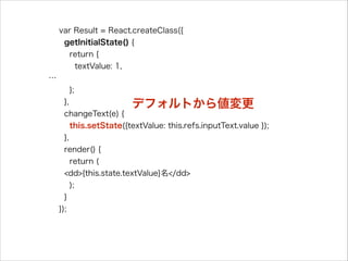 var Result = React.createClass({
getInitialState() {
return {
textValue: 1,
…
};
},
changeText(e) {
this.setState({textValue: this.refs.inputText.value });
},
render() {
return (
<dd>{this.state.textValue}名</dd>
);
}
});
デフォルトから値変更
 