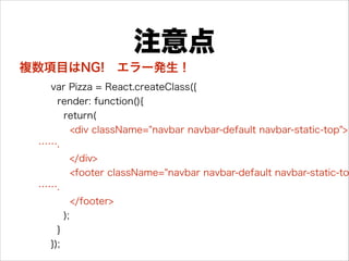 注意点
var Pizza = React.createClass({
render: function(){
return(
<div className="navbar navbar-default navbar-static-top">
…….
</div>
<footer className="navbar navbar-default navbar-static-to
…….
</footer>
);
}
});
複数項目はNG! エラー発生！
 