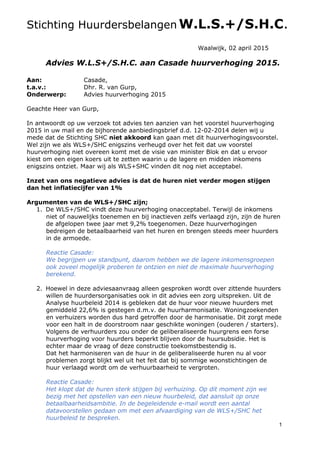 1
Stichting Huurdersbelangen W.L.S.+/S.H.C.
Waalwijk, 02 april 2015
Advies W.L.S+/S.H.C. aan Casade huurverhoging 2015.
Aan: Casade,
t.a.v.: Dhr. R. van Gurp,
Onderwerp: Advies huurverhoging 2015
Geachte Heer van Gurp,
In antwoordt op uw verzoek tot advies ten aanzien van het voorstel huurverhoging
2015 in uw mail en de bijhorende aanbiedingsbrief d.d. 12-02-2014 delen wij u
mede dat de Stichting SHC niet akkoord kan gaan met dit huurverhogingsvoorstel.
Wel zijn we als WLS+/SHC enigszins verheugd over het feit dat uw voorstel
huurverhoging niet overeen komt met de visie van minister Blok en dat u ervoor
kiest om een eigen koers uit te zetten waarin u de lagere en midden inkomens
enigszins ontziet. Maar wij als WLS+SHC vinden dit nog niet acceptabel.
Inzet van ons negatieve advies is dat de huren niet verder mogen stijgen
dan het inflatiecijfer van 1%
Argumenten van de WLS+/SHC zijn;
1. De WLS+/SHC vindt deze huurverhoging onacceptabel. Terwijl de inkomens
niet of nauwelijks toenemen en bij inactieven zelfs verlaagd zijn, zijn de huren
de afgelopen twee jaar met 9,2% toegenomen. Deze huurverhogingen
bedreigen de betaalbaarheid van het huren en brengen steeds meer huurders
in de armoede.
Reactie Casade:
We begrijpen uw standpunt, daarom hebben we de lagere inkomensgroepen
ook zoveel mogelijk proberen te ontzien en niet de maximale huurverhoging
berekend.
2. Hoewel in deze adviesaanvraag alleen gesproken wordt over zittende huurders
willen de huurdersorganisaties ook in dit advies een zorg uitspreken. Uit de
Analyse huurbeleid 2014 is gebleken dat de huur voor nieuwe huurders met
gemiddeld 22,6% is gestegen d.m.v. de huurharmonisatie. Woningzoekenden
en verhuizers worden dus hard getroffen door de harmonisatie. Dit zorgt mede
voor een halt in de doorstroom naar geschikte woningen (ouderen / starters).
Volgens de verhuurders zou onder de geliberaliseerde huurgrens een forse
huurverhoging voor huurders beperkt blijven door de huursubsidie. Het is
echter maar de vraag of deze constructie toekomstbestendig is.
Dat het harmoniseren van de huur in de geliberaliseerde huren nu al voor
problemen zorgt blijkt wel uit het feit dat bij sommige woonstichtingen de
huur verlaagd wordt om de verhuurbaarheid te vergroten.
Reactie Casade:
Het klopt dat de huren sterk stijgen bij verhuizing. Op dit moment zijn we
bezig met het opstellen van een nieuw huurbeleid, dat aansluit op onze
betaalbaarheidsambitie. In de begeleidende e-mail wordt een aantal
datavoorstellen gedaan om met een afvaardiging van de WLS+/SHC het
huurbeleid te bespreken.
 