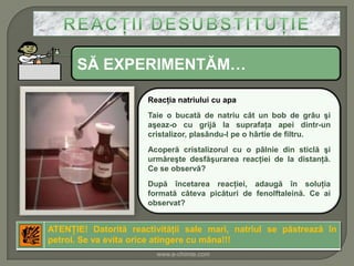SĂ EXPERIMENTĂM…

                      Reacţia natriului cu apa
                      Taie o bucată de natriu cât un bob de grâu şi
                      aşeaz-o cu grijă la suprafaţa apei dintr-un
                      cristalizor, plasându-l pe o hârtie de filtru.
                      Acoperă cristalizorul cu o pâlnie din sticlă şi
                      urmăreşte desfăşurarea reacţiei de la distanţă.
                      Ce se observă?
                      După încetarea reacţiei, adaugă în soluţia
                      formată câteva picături de fenolftaleină. Ce ai
                      observat?


ATENŢIE! Datorită reactivităţii sale mari, natriul se păstrează în
petrol. Se va evita orice atingere cu mâna!!!
                        www.e-chimie.com
 