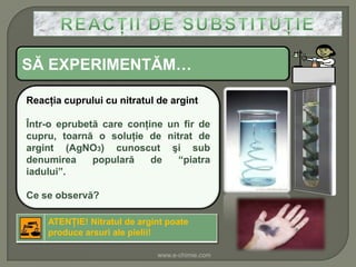 SĂ EXPERIMENTĂM…

Reacţia cuprului cu nitratul de argint

Într-o eprubetă care conţine un fir de
cupru, toarnă o soluţie de nitrat de
argint (AgNO3) cunoscut şi sub
denumirea     populară    de   “piatra
iadului”.

Ce se observă?

    ATENŢIE! Nitratul de argint poate
    produce arsuri ale pielii!

                             www.e-chimie.com
 