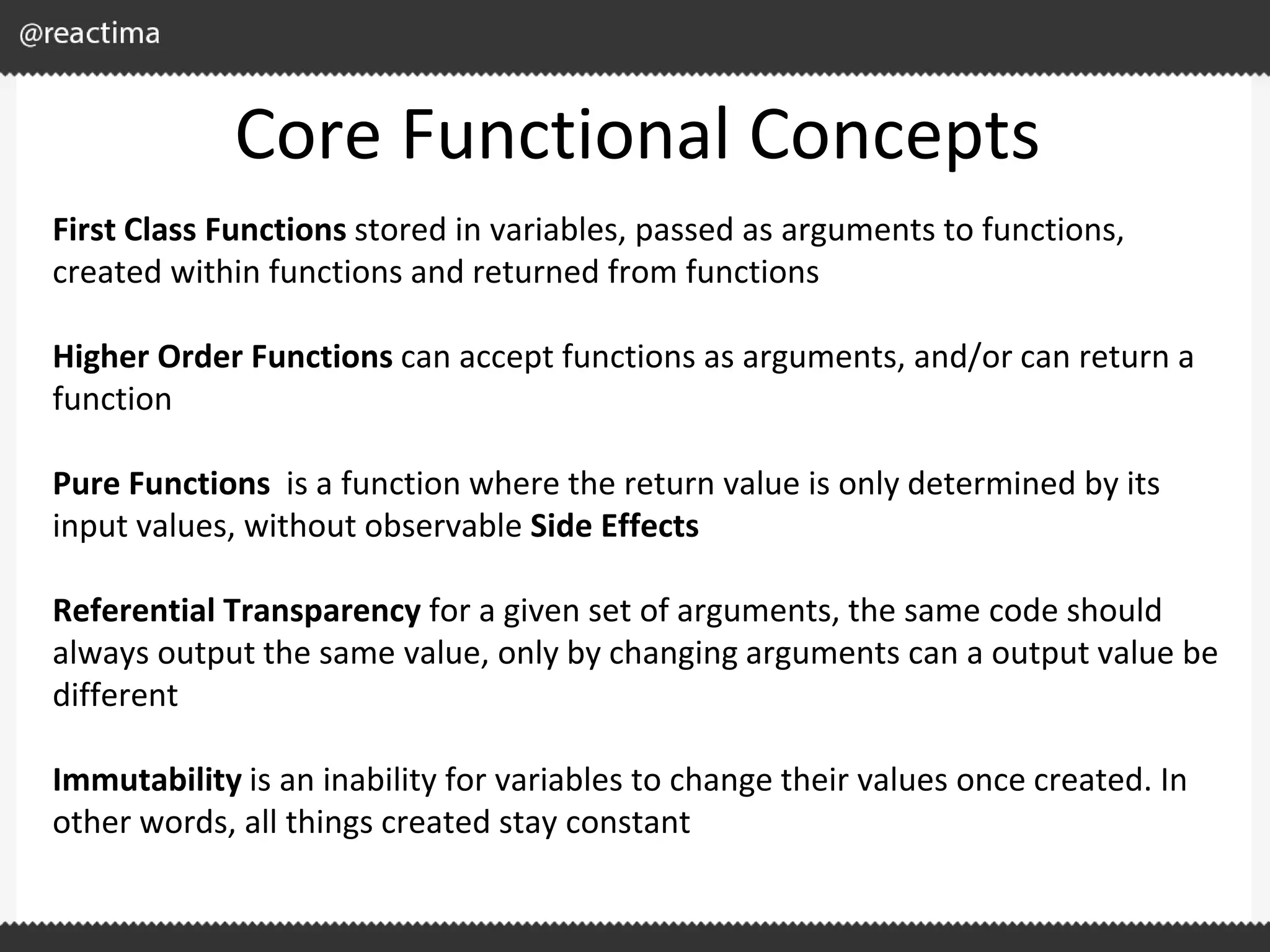Core Functional Concepts First Class Functions stored in variables, passed as arguments to functions, created within functions and returned from functions Higher Order Functions can accept functions as arguments, and/or can return a function Pure Functions is a function where the return value is only determined by its input values, without observable Side Effects Referential Transparency for a given set of arguments, the same code should always output the same value, only by changing arguments can a output value be different Immutability is an inability for variables to change their values once created. In other words, all things created stay constant 